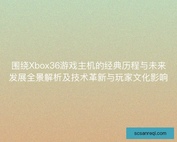 围绕Xbox36游戏主机的经典历程与未来发展全景解析及技术革新与玩家文化影响