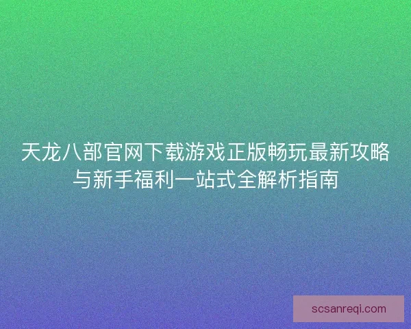 天龙八部官网下载游戏正版畅玩最新攻略与新手福利一站式全解析指南
