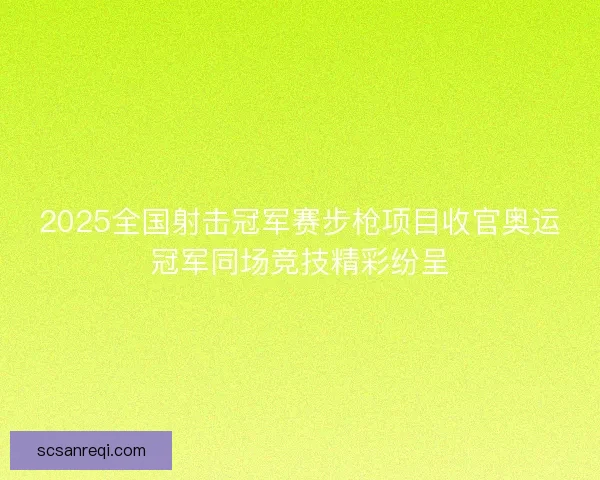 2025全国射击冠军赛步枪项目收官奥运冠军同场竞技精彩纷呈