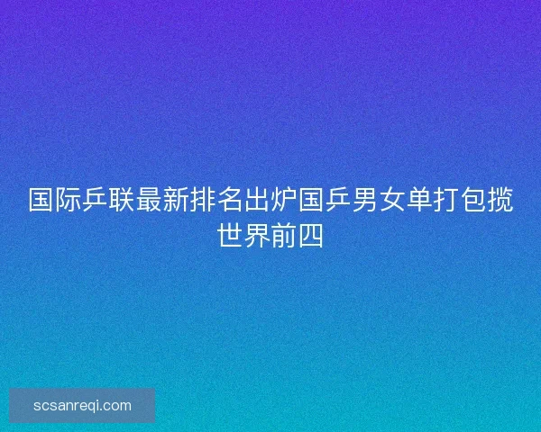 国际乒联最新排名出炉国乒男女单打包揽世界前四