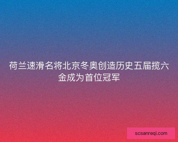 荷兰速滑名将北京冬奥创造历史五届揽六金成为首位冠军
