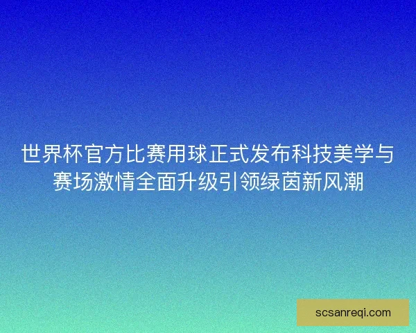 世界杯官方比赛用球正式发布科技美学与赛场激情全面升级引领绿茵新风潮