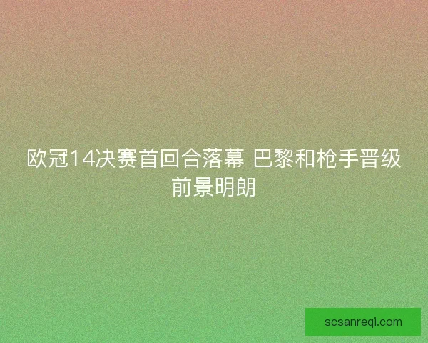 欧冠14决赛首回合落幕 巴黎和枪手晋级前景明朗