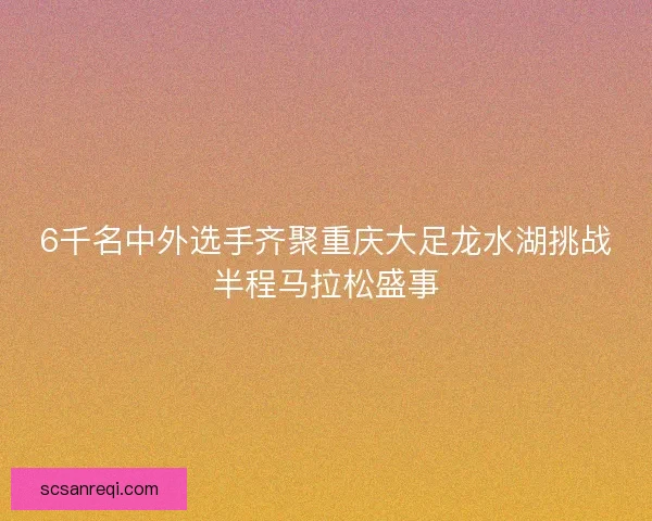 6千名中外选手齐聚重庆大足龙水湖挑战半程马拉松盛事